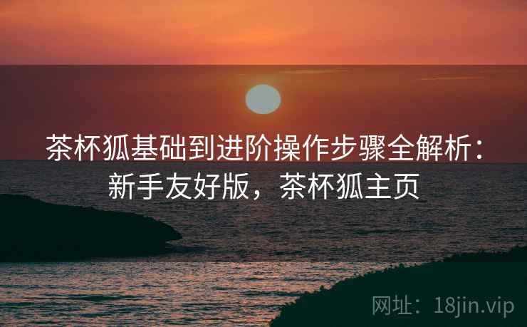 茶杯狐基础到进阶操作步骤全解析:新手友好版,茶杯狐主页 茶杯狐基础到进阶操作步骤全解析:新手友好版,茶杯狐主页