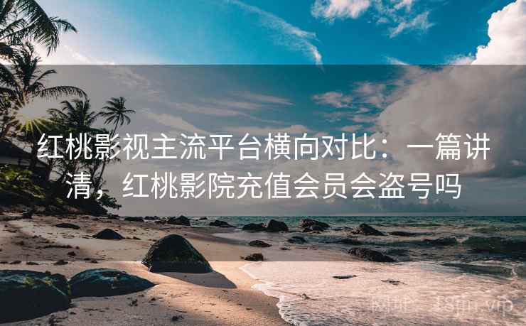 红桃影视主流平台横向对比:一篇讲清,红桃影院充值会员会盗号吗 红桃影视主流平台横向对比:一篇讲清,红桃影院充值会员会盗号吗
