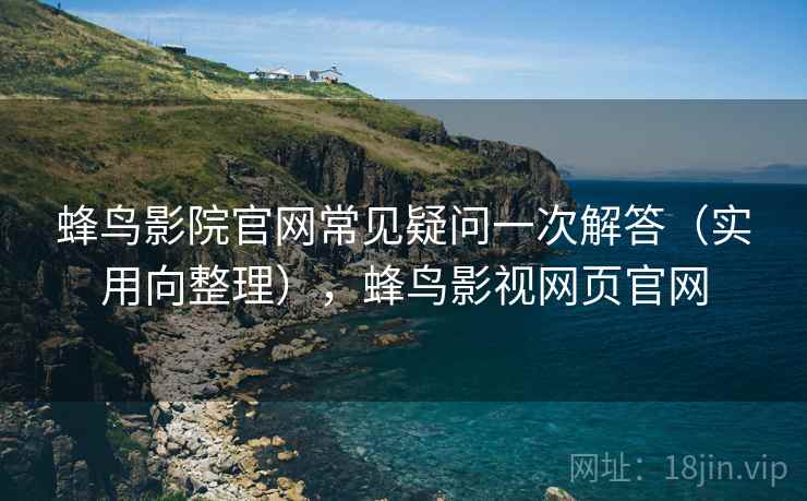 蜂鸟影院官网常见疑问一次解答（实用向整理），蜂鸟影视网页官网