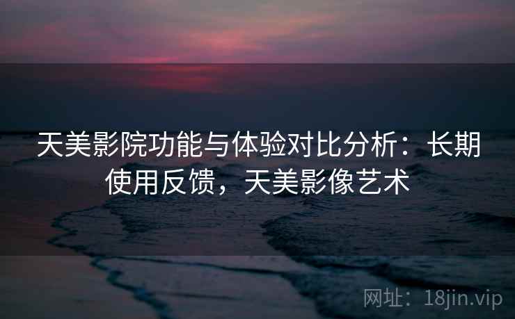 天美影院功能与体验对比分析:长期使用反馈,天美影像艺术 天美影院功能与体验对比分析:长期使用反馈,天美影像艺术