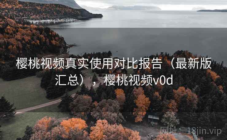 樱桃视频真实使用对比报告(最新版汇总),樱桃视频v0d 樱桃视频真实使用对比报告(最新版汇总),樱桃视频v0d