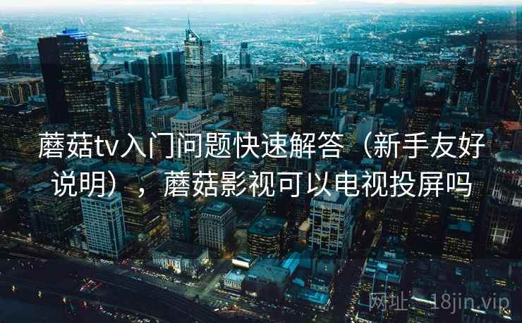蘑菇tv入门问题快速解答（新手友好说明），蘑菇影视可以电视投屏吗