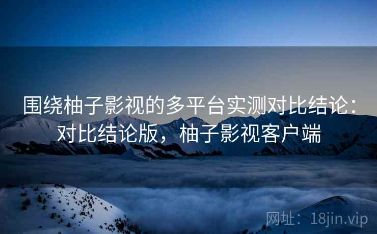围绕柚子影视的多平台实测对比结论:对比结论版,柚子影视客户端 围绕柚子影视的多平台实测对比结论:对比结论版,柚子影视客户端