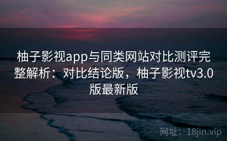 柚子影视app与同类网站对比测评完整解析:对比结论版,柚子影视tv3.0版最新版 柚子影视app与同类网站对比测评完整解析:对比结论版,柚子影视tv3.0版最新版