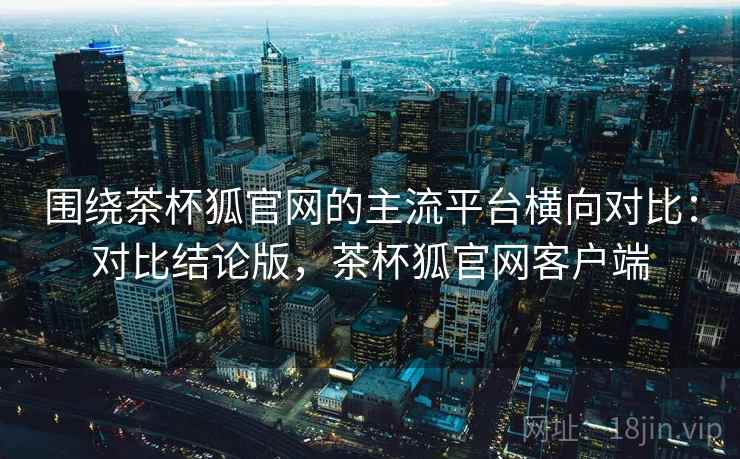 围绕茶杯狐官网的主流平台横向对比:对比结论版,茶杯狐官网客户端 围绕茶杯狐官网的主流平台横向对比:对比结论版,茶杯狐官网客户端