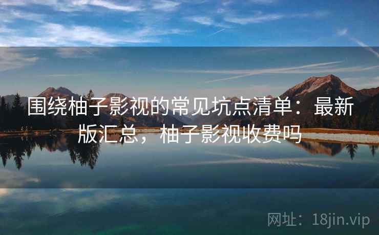 围绕柚子影视的常见坑点清单:最新版汇总,柚子影视收费吗 围绕柚子影视的常见坑点清单:最新版汇总,柚子影视收费吗