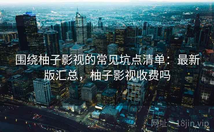 围绕柚子影视的常见坑点清单:最新版汇总,柚子影视收费吗 围绕柚子影视的常见坑点清单:最新版汇总,柚子影视收费吗