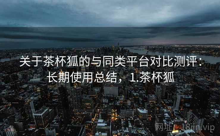关于茶杯狐的与同类平台对比测评:长期使用总结,1.茶杯狐 关于茶杯狐的与同类平台对比测评:长期使用总结,1.茶杯狐