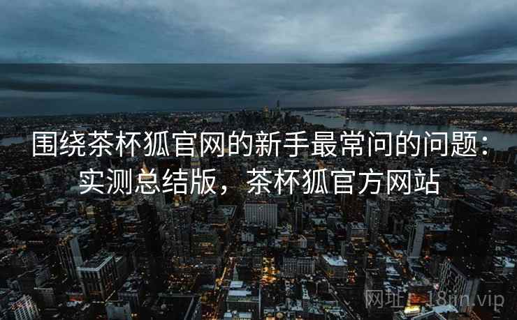 围绕茶杯狐官网的新手最常问的问题:实测总结版,茶杯狐官方网站 围绕茶杯狐官网的新手最常问的问题:实测总结版,茶杯狐官方网站