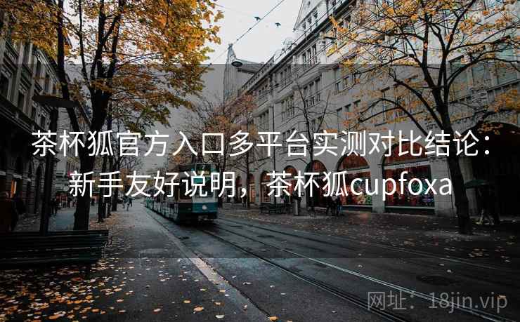 茶杯狐官方入口多平台实测对比结论:新手友好说明,茶杯狐cupfoxa 茶杯狐官方入口多平台实测对比结论:新手友好说明,茶杯狐cupfoxa