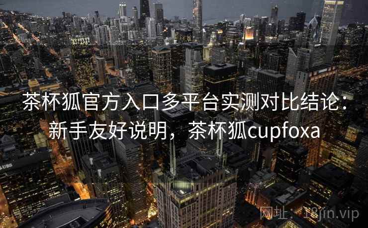 茶杯狐官方入口多平台实测对比结论:新手友好说明,茶杯狐cupfoxa 茶杯狐官方入口多平台实测对比结论:新手友好说明,茶杯狐cupfoxa