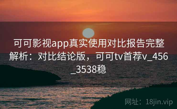 可可影视app真实使用对比报告完整解析:对比结论版,可可tv首荐v_456_3538稳 可可影视app真实使用对比报告完整解析:对比结论版,可可tv首荐v_456_3538稳