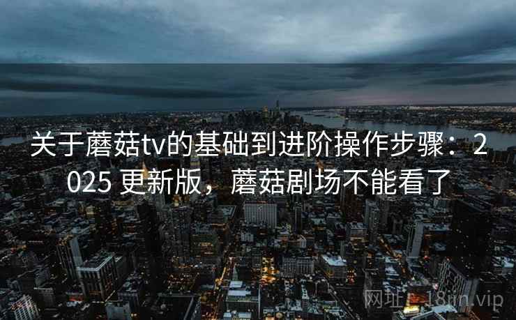 关于蘑菇tv的基础到进阶操作步骤:2025 更新版,蘑菇剧场不能看了 关于蘑菇tv的基础到进阶操作步骤:2025 更新版,蘑菇剧场不能看了