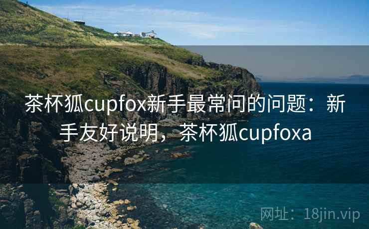 茶杯狐cupfox新手最常问的问题：新手友好说明，茶杯狐cupfoxa