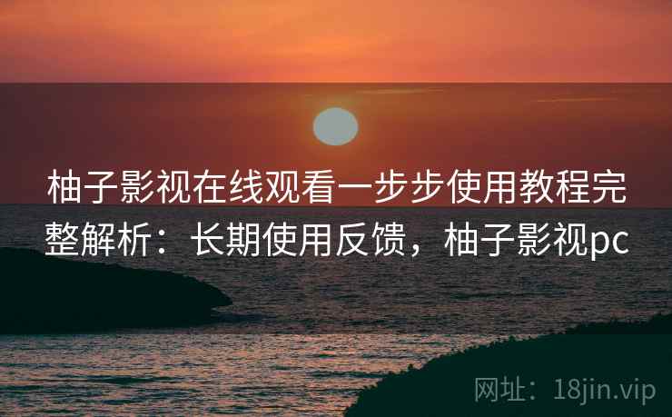 柚子影视在线观看一步步使用教程完整解析：长期使用反馈，柚子影视pc
