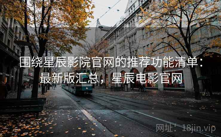 围绕星辰影院官网的推荐功能清单：最新版汇总，星辰电影官网
