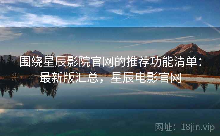 围绕星辰影院官网的推荐功能清单：最新版汇总，星辰电影官网