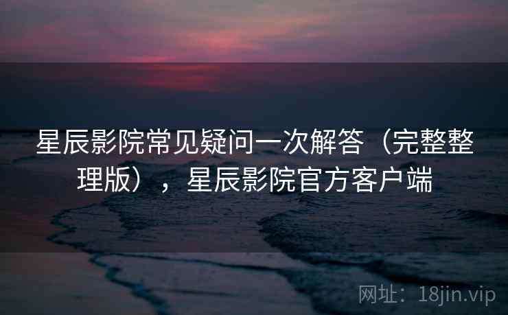星辰影院常见疑问一次解答(完整整理版),星辰影院官方客户端 星辰影院常见疑问一次解答(完整整理版),星辰影院官方客户端