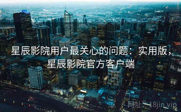 星辰影院用户最关心的问题:实用版,星辰影院官方客户端 星辰影院用户最关心的问题:实用版,星辰影院官方客户端