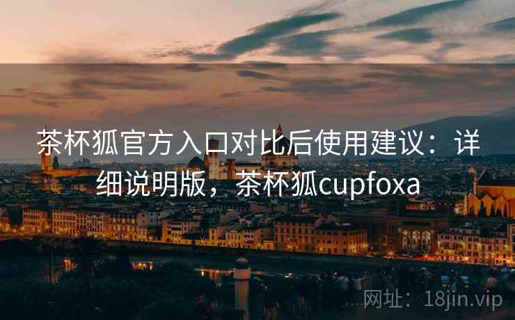 茶杯狐官方入口对比后使用建议：详细说明版，茶杯狐cupfoxa