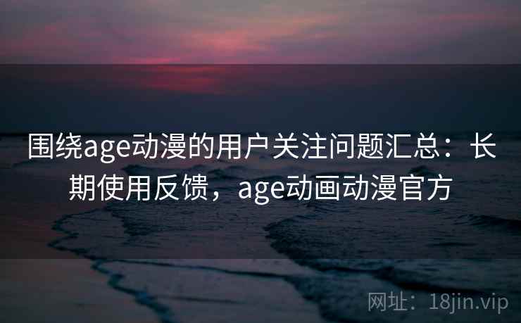 围绕age动漫的用户关注问题汇总:长期使用反馈,age动画动漫官方 围绕age动漫的用户关注问题汇总:长期使用反馈,age动画动漫官方